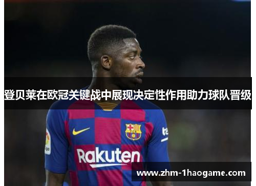 登贝莱在欧冠关键战中展现决定性作用助力球队晋级 登贝莱在欧冠关键战中展现决定性作用助力球队晋级