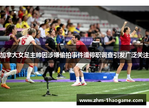 加拿大女足主帅因涉嫌偷拍事件遭停职调查引发广泛关注