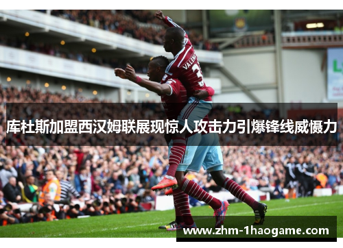 库杜斯加盟西汉姆联展现惊人攻击力引爆锋线威慑力