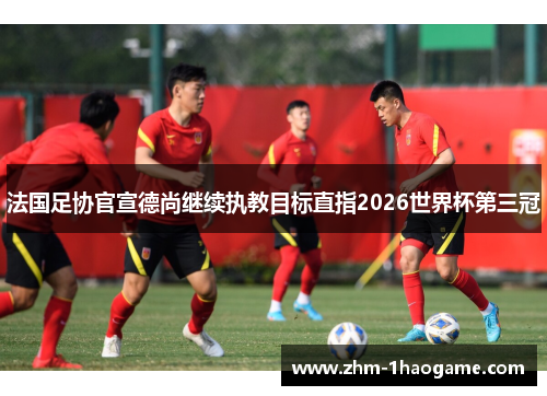 法国足协官宣德尚继续执教目标直指2026世界杯第三冠